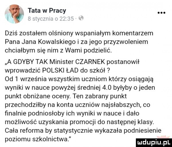 tatawpracy. l l mm if dziś zostalem ols neony wspaniałym komentarzem pana jana kowalskiego i za jego przyzwoleniem chcialbym się nim z wami podzielić. a gdyby tak minister czernek postanowil wprowadzić polski ład do szkól od   września wszystkim uczniom którzy osiągają wyniki w nauce powyżej sredniej     bylyby o jeden punkt obniżane oceny. ten zabrany punkt przechodzilby na konta uczniów najslabszych co finalnie podniosloby ich wyniki w nauce i dalo możliwość uzyskania promocji do następnej klasy. cala reforma by statystycznie wykazala podniesienie pogromu szkolnictwa