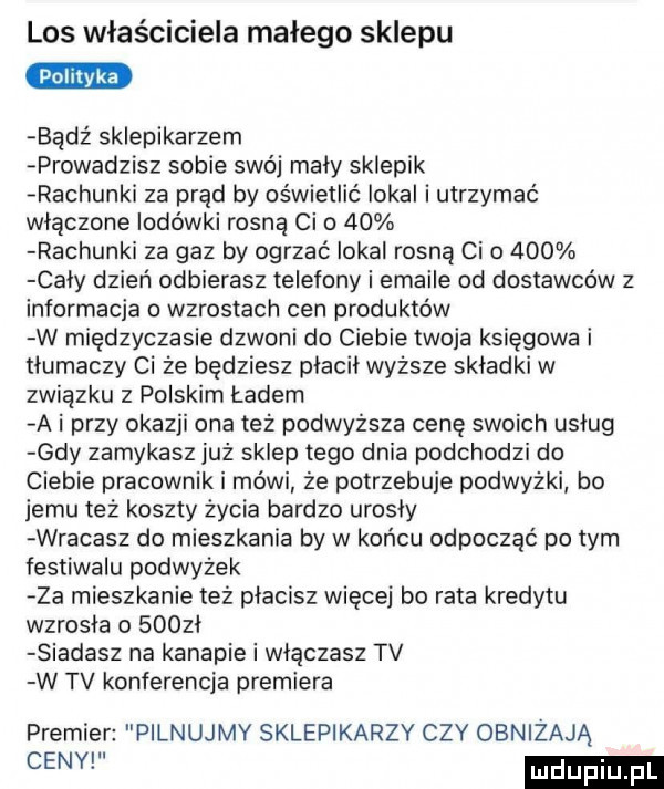 los właściciela małego sklepu badż sklepikarzem prowadzisz sobie swój maly sklepik rachunki za prąd by oświetlić lokal i utrzymać wlaczone lodówki rosną ci o    rachunki za gaz by ogrzać lokal rosną ceo     caly dzień odbierasz telefony i emaile od dostawców z informacja o wzrostach cen produktów w międzyczasie dzwoni do ciebie twoja księgowa i tlumaczy ci że będziesz placil wyższe skladki w związku z polskim ładem a i przy okazji ona też podwyższa cenę swoich uslug gdy zamykasz już sklep tego dnia podchodzi do ciebie pracownik mówi że potrzebuje podwyżki bo jemu też koszty życia bardzo urosly wracasz do mieszkania by w końcu odpocząć po tym festiwalu podwyżek za mieszkanie też placisz więcej bo rata kredytu wzrosła o    zl siadasz na kanapie i wlaczasz tv w tv konferencja premiera premier pilnujmy sklepikarzy czy obniżają