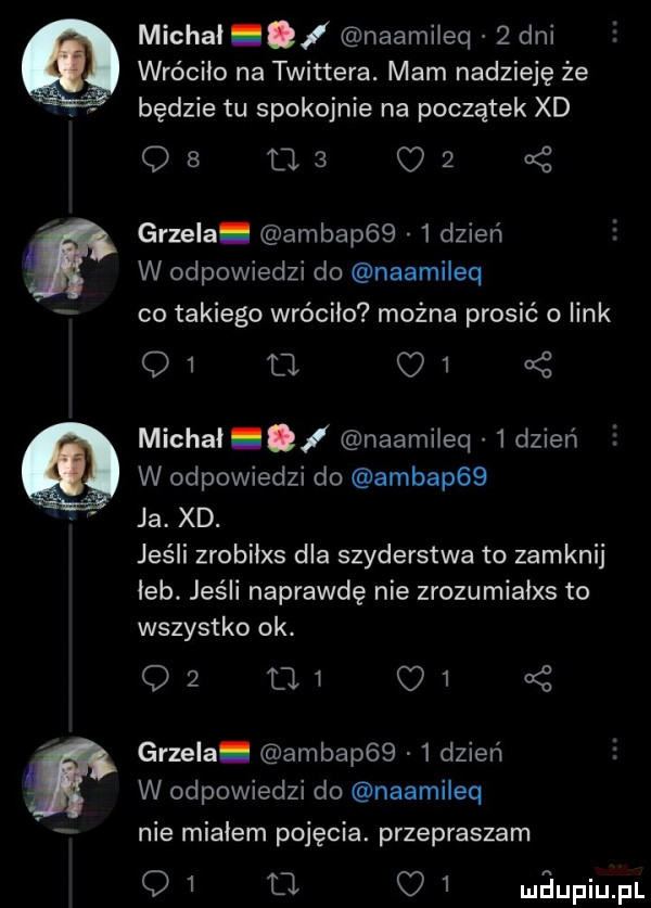 l michal naamileq   dni wróciło na twittera. mam nadzieję że będzie tu spokojnie na początek xd qb tas oś grzela ambap     dzień w odpowiedzi do naamileq co takiego wróciło można prosić o link    tal c   michal i naamileq   dzień w odpowiedzi do ambap   ja. xd. jeśli zrobiłxs dla szyderstwa to zamknij leb. jeśli naprawdę nie zrozumialxs to wszystko ok. q  mi      grzela. ambap     dzień w odpowiedzi do naamileq nie mialem pojęcia. przepraszam q   ł o   mdupiupl