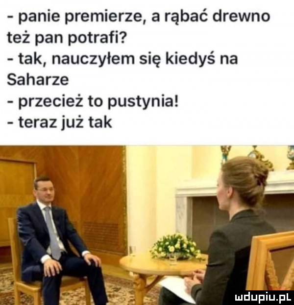 panie premierze a rąbać drewno też pan potrafi tak nauczyłem się kiedyś na saharze przecież to pustynia teraz już tak