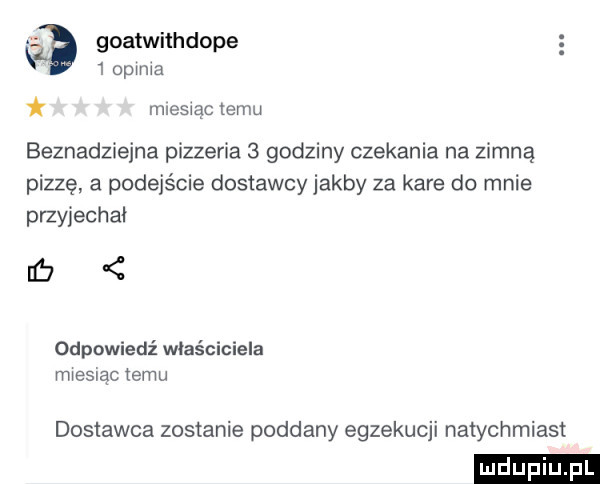 goatwithdope   opinia mnesxac emu beznadziejna pizzeria   godziny czekania na zimną pizzę a podejście dostawcy jakby za kare do mnie przyjechał   odpowiedź właściciela miesiac temu dostawca zostanie poddany egzekucji natychmiast