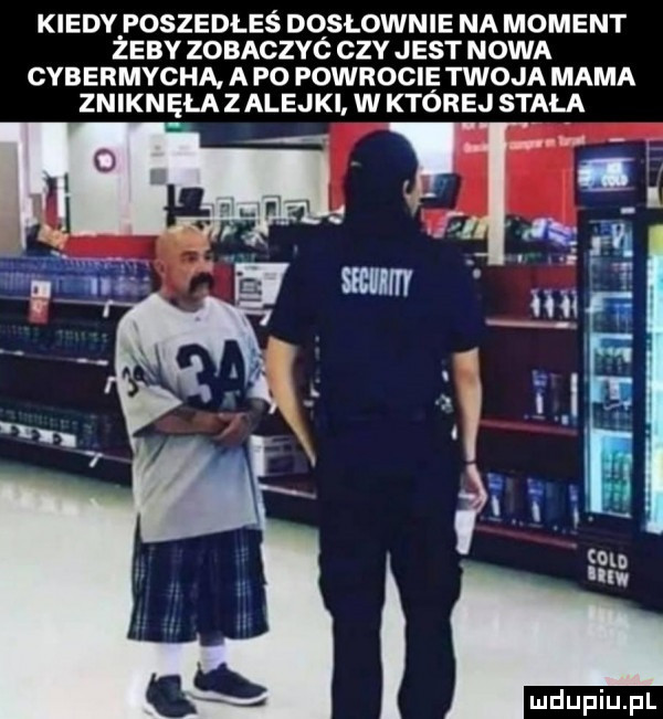 kiedy poszedłeś dosłownie na moment zeby zobaczyc czy jest nowa cybermycha a p  powrocie twoja mama znikn ęła zaleski w której stała