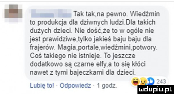 tak tak na pewno. wiedźmin to produkcja dla dziwnych ludzidla takich dużych dzieci. nie dogma to w ogóle nie jest prawidziwe ty ko jakieś baju baju dla frajerów magia ponalewiedżminipotwory coś takiego nie istnieje to jeszcze dodatkowo są czarne elfy a to się kłóci nawet z tymi bajeczkami dla dzieci. lubię to odpovnedz   godz