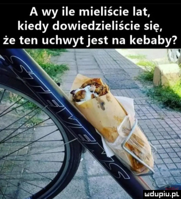 a wy ile mieliście lat kiedy dowiedzieliście się że ten uchwyt jest na kebaby