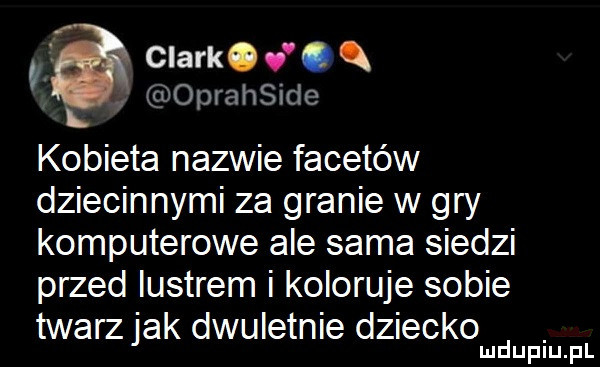 i clark. abakankami oprahside l kobieta nazwie facetów dziecinnymi za granie w gry komputerowe ale sama siedzi przed lustrem i koloruje sobie twarz jak dwuletnie dziecko mduplu pl
