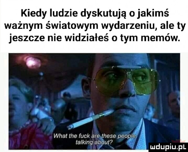 kiedy ludzie dyskutują o jakimś ważnym światowym wydarzeniu ale ty jeszcze nie widziałeś obym memów. wiat ice luck are thebe people talk ng abort