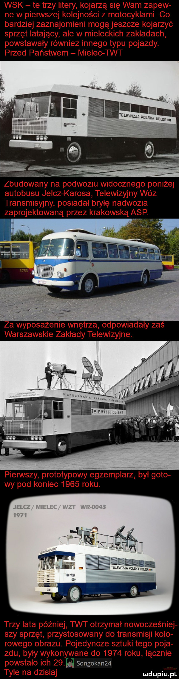 wsk te trzy litery kojarzą się wam zalew ne w pienrvszej kolejności z motocyklami. co bardziej zaznajomieni mogą jeszcze kojarzyć sprzęt latający ale w mieleckich zakładach powstawały równiez innego typu pojazdy. przed państwem mielec tet zbudowany na podwoziu widocznego poniżej autobusu jelcz kurosa telewizyjny wóz transmisyjny posiadał bryłę nadwozia zaprojektowaną przez krakowską asp. za wyposażenie wnętrza odpowiadały zas warszawskie zakłady telewizyjne. pierwszy prototypowy egzemplarz był goto wy pod koniec      roku. trzy lata później w otrzymal nowocześniej say sprzęt przystosowany do transmisji kolo rohego obrazu. pojedyncze sztuki tego poja ziu były wykonywane do      roku łącznie powstało ich      songokan   tyle na dzisiaj urdupiu pl