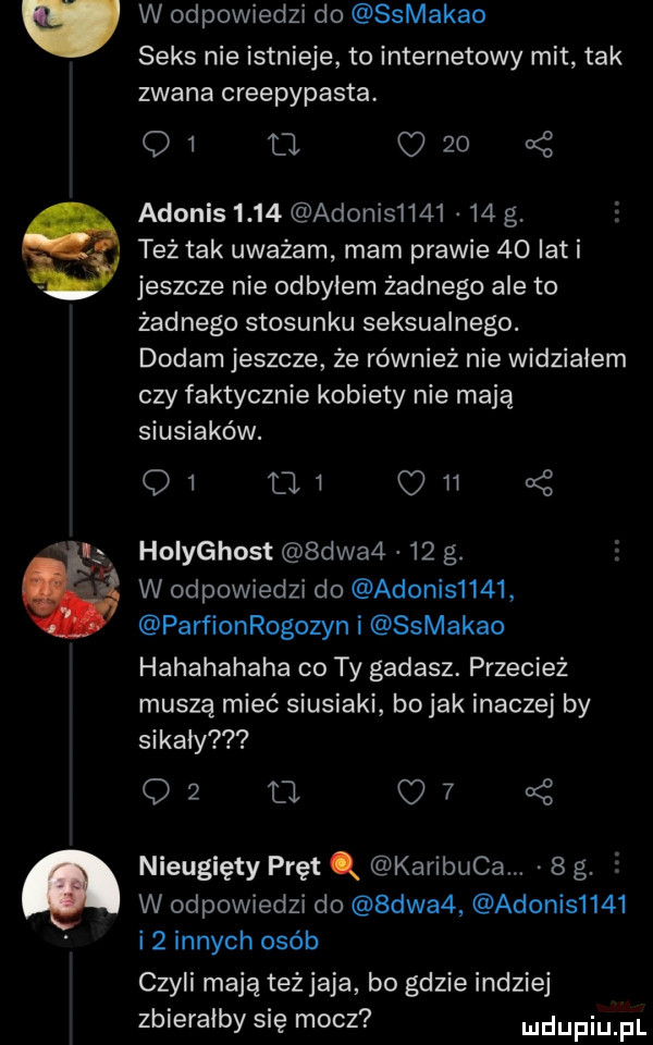 w odpowiedzi do ssmakao seks nie istnieje to internetowy mit tak zwana creepypasta. q  u c    kś adonis      adonis        g. też tak uważam mam prawie    lat i jeszcze nie odbyłem żadnego ale to żadnego stosunku seksualnego. dodam jeszcze że również nie widziałem czy faktycznie kobiety nie mają siusiaków. q  aw m a z holyghost  dwa     g. w odpowiedzi do adonis     parﬁonrogozyn i ssmakao hahahahaha co ty gadasz. przecież muszą mieć siusiaki bo jak inaczej by sikały    a c  . nieugięty pręt q karibuca.   g.   w odpowiedzi do  dwa  adonis     i  innych osób czyli mają też jaja bo gdzie indziej zbierałby się mocz