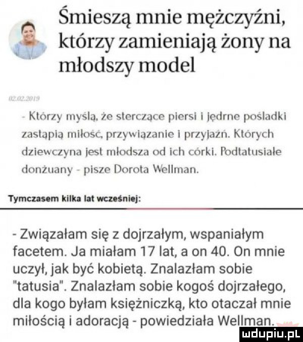 śmieszą mnie mężczyźni   którzy zamieniają żony na młodszy model kłnrzy mysla ze sinrczace piersi i iedrnn posladki zastąpią iiinosl przywiązanie ł przylazn. kłowych dziewczyna ell młodsza od ich corki podialusiałe donżuany pisze dorota wellman tymczasem kilka i wra śnie związałam się z dojrzałym wspaniałym facetem. ja miałam    lat a on   . on mnie uczył. jak być kobietą. znalazłam sobie tatusia. znalazłam sobie kogoś dojrzałego dla kogo byłam księżniczką kto otaczał mnie miłością i adoracja powiedziała wellman