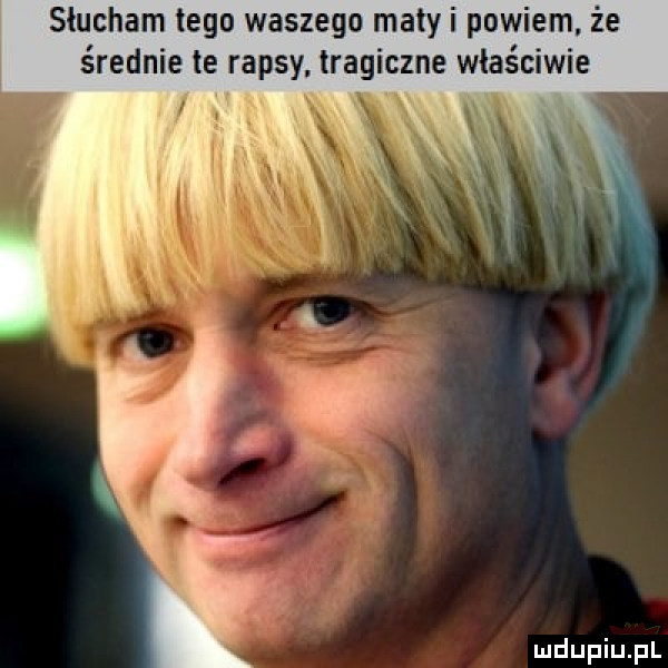 słucham tego waszego matyi powiem. że średnie te rapsy. tragiczne właściwie x x
