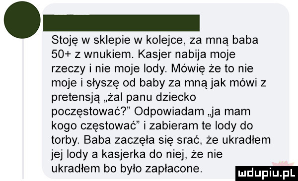 stoję w sklepie w kolejce za mną baba      wnukiem. kasjer nabija moje rzeczy i nie moje lody. mówię że to nie moje i słyszę od baby za mną jak mówi z pretensją żal panu dziecko poczęstować odpowiadam ja mam kogo częstować i zabieram te lody do torby. baba zaczęła się srać że ukradłem jej lody a kasjerka do niej że nie ukradłem bo było zapłacone