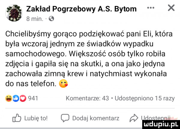 zakład pogrzebowy a s. bytom x  min e chcielibyśmy gorąco podziękować pani eli która była wczoraj jednym ze świadków wypadku samochodowego. większość osób tylko robiła zdjęcia i gapcia się na skutki a ona jako jedyna zachowała zimną krew i natychmiast wykonała do nas telefon. abakankami oo     komentarze    udostępniono i   razy blubięm ododay komentarz q u u mduplu pl