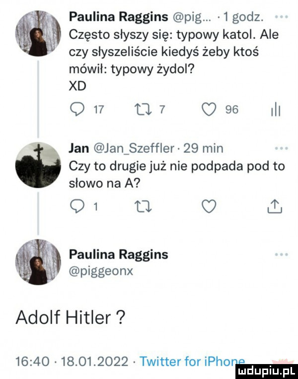 paulina raggins pbg.   godz    często słyszy się typowy katol. ale czy słyszeliście kiedyś żeby ktoś mówił typowy żydol xd q       c    ibl x jan jan szeffler    min czy to drugie już nie podpada pod to słowo na a q  ll v paulina raggins piggeonx adolf hitler                  twitter for iphoreema