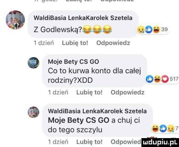 a waldibasia lenkakarolek szetela z godlewską oac o  dzień lunięto odpowiedz   moje bety cs go co to kurwa konto dla całej rodziny xdd         dzień lunięto odpowiedz waldibasia lenkakarolek szetela moje bety cs go a chuj ci do tego szczylu       dz wen lubię to odpowied