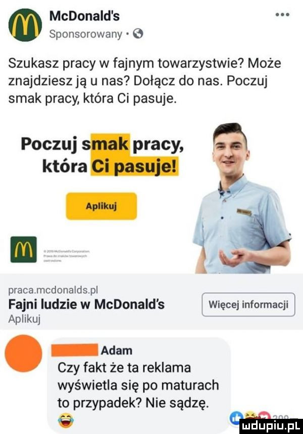 mcdonald s sponsorowany szukasz pracy w fajnym towarzystwie może znajdziesz ją u nas dołącz do nas. poczuj smak pracy która ci pasuje. poczuj pracy która pracamcdonaldspl fajni ludzie w mcdonald s j więcej informacji aplikuj adam czy fakt że ta reklama wyświetla się po maturach to przypadek nie sądzę