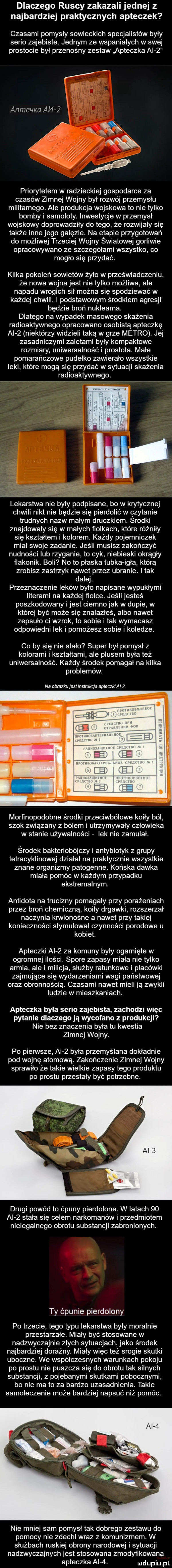 dlaczego ruscy zakazali jednej z najbardziej praktycznych apteczek czasami pomysły sowieckich specjalistów były serio zajebiste. jednym ze wspaniałych w swej prostocie by przenośny zestaw apteczka ai     anmeqka ai i z priorytetem w radzieckiej gospodarce za czasów zimnej wojny był rozwój przemysłu militarnego. ale produkcja wojskowa to nie tylko bomby i samoloty. inwestycje w przemysl wojskowy doprowadziły do tego że rozwijały się także inne jego gałęzie. na etapie przygotowań do możliwej trzeciej wojny światowej gorliwie opracowywano ze szczegółami wszystko co mogło się przydać. kilka pokoleń sowietów żyło w przeświadczeniu że nowa wojna jest nie tylko możliwa ale napadu wrogich sił można się spodziewać w każdej chwili. i podstawowym środkiem agresji będzie broń nuklearna. dlatego na wypadek masowego skażenia radioaktywnego opracowano osobistą apteczkę ai   niektórzy widzieli taką w grze metro. jej zasadniczymi zaletami były kompaktowe rozmiary uniwersalność i prostota. małe pomarańczowe pudełko zawierało wszystkie leki które mogą się przydać w sytuacji skażenia radioaktywnego. lekarstwa nie były podpisane bo w krytycznej chwili nikt nie będzie się pierdolić w czytanie tmdnych nazw małym druczkiem. środki znajdowały się w małych fiolkach które różniły się kształtem i kolorem. każdy pojemniczek miał swoje zadanie. jeśli musisz zakończyć nudności ub rzyganie to cyk niebieski okrągły flakonik. boli no to płaska tubka igla którą zrobisz zastrzyk nawet przez ubranie. i tak dalej. przeznaczenie leków było napisane wypukłymi literami na każdej fiolce. jeśli jesteś poszkodowany i jest ciemno jak w dupie w której być może się znalazłeś albo nawet zepsuło ci wzrok to sobie i tak wymacasz odpowiedni lek i pomożesz sobie i koledze. co by się nie stało super był pomysł z kolorami i kształtami ale plusem była też uniwersalność. każdy środek pomagał na kilka problemów. na obrazku est msnukqa apteczki al mortinopodobne środki przeciwbólowe koiły ból szok związany z bólem i utrzymywały człowieka w stanie używalności lek nie zamulał. środek bakteriobójczy i antybiotyk z grupy tetracyklinowej działał na praktycznie wszystkie znane organizmy patogenne. końska dawka miala pomóc w każdym przypadku ekstremalnym. antidota na trucizny pomagały przy porażeniach przez broń chemiczną koiły drgawki rozszerzał naczynia krwionośne a nawet przy takiej konieczności stymulował czynności porodowe u kobiet. apteczki ai   za komuny były ogarnięte w ogromnej ilości. spore zapasy miała nie tylko armia ale i milicja służby ratunkowe i placówki zajmujące się wydarzeniami wagi państwowej oraz obronnością. czasami nawet mieli ją zwykli ludzie w mieszkaniach. apteczka byla serio zajebista zachodzi więc pytanie dlaczego ja wycofano z produkcji nie bez znaczenia była tu kwestia zimnej wojny. po pienste ai   była przemyślana dokładnie pod wojnę atomową. zakończenie zimnej wojny sprawiło że takie wielkie zapasy tego produktu po prestu przestały być potrzebne. drugi powód to ćpuny pierdolone. w latach    ai   stała się celem narkomanów i przedmiotem nielegalnego obrotu substancji zabronionych. ty ćpunie pierdolony po trzecie tego typu lekarstwa były moralnie przestarzałe. miały być stosowane w nadzwyczajnie złych sytuacjach jako środek najbardziej doraźny. miały więc też srogie skutki uboczne. we współczesnych warunkach pokoju po prestu nie puszcza się do obrotu tak silnych substancji z pojebanymi skutkami pobocznymi bo nie ma to za bardzo uzasadnienia. takie samoleczenie może bardziej napsuć niż pomóc. nie mniej sam pomysł tak dobrego zestawu do pomocy nie zdechł wraz z komunizmem. w służbach ruskiej obrony narodowej i sytuacji nadzwyczajnych jest stosowana zmodyfikowana apteczka ai