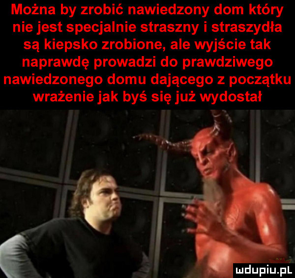 można by zrobić nawiedzony dom który nie jest specjalnie straszny i straszydła są kiepsko zrobione ale wyjście tak naprawdę prowadzi do prawdziwego nawiedzonego domu dającego z początku wrażenie jak byś się już wydostał mdupiupz