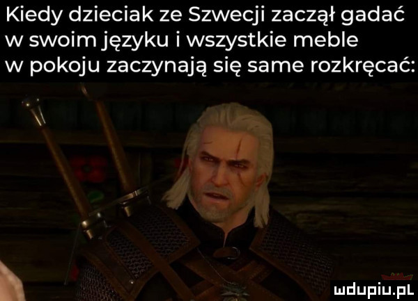 kiedy dzieciak ze szwecji zaczął gadać w swoim języku i wszystkie meble w pokoju zaczynają się same rozkręcać i