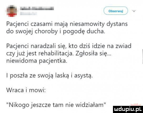 s v pacjenci czasami mają niesamowity dystans do swojej chorobni pogodę ducha. pacjenci naradzali sie kto dziś idzie na zwiad czyjaż jest rehabilitacja. zgłosiła się. niewidoma pacjentka. i i poszła ze swoja laska asysta wraca i mowi nikogojeszcze tam nie widziałam
