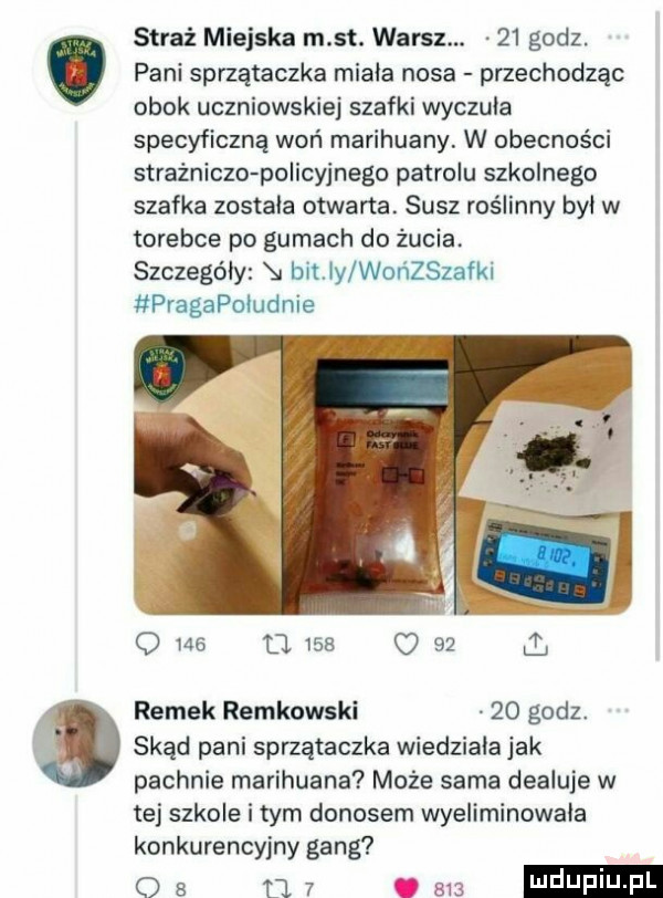 pani sprzątaczka miala nosa przechodząc obok uczniowskiej szafki wyczuła specyficzną woń marihuany. w obecności strażniczo policyjnego patrolu szkolnego szafka zostala otwarta. susz roślinny byl w torebce po gumach do żucia. szczegóły bitny worﬁzszafki pragapoludnie a straż miejska m st. warcz.    godz. o     u     o    i ramek reykowski    godz. skąd pani sprzątaczka wiedziala jak pachnie marihuana może sarna dealuje w tej szkole i tym donosem wyeliminowala konkurencyjny gang o   ﬂ   ma