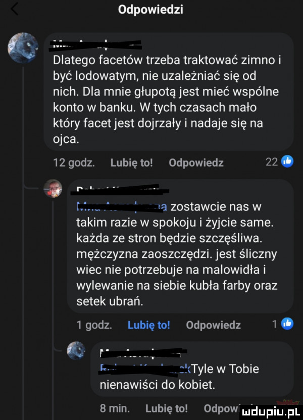 dd pobiedzi dlatego facetów trzeba traktować zimno i być lodowatym nie uzależniać się od nich. dla mnie głupotą jest mieć wspólne konto w banku. w tych czasach malo który facetjest dojrzały i nadaje się na ojca.    godz. lunięto odpowiedz   . l r f la zostawcie nas w takim razie w spokoju i żyjcie same. każda ze stron będzie szczęśliwa. mężczyzna zaoszczędzi. jest śliczny wiec nie potrzebuje na malowidła i wylewanie na siebie kubla farby oraz setek ubrań.   godz. lubię to odpowiedz  . ą. l. ter w tobie nienawiści do kobiet.  min. lunięto odpowlmhupiupl