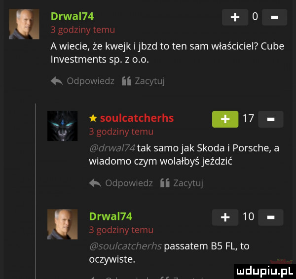 drwal      godzmy temu a wiecie że kwejk ijbzd to ten sam właściciel cube investments sp. z o o. n z y ii ku mi soulcatcherhs.     godzmytemu ak samo jak skoda i porsche a wiadomo czym wolałbyśjeździć jl ii aar wą drwal        godzmy temu fr m  passatem bs fl to l w oczywiste