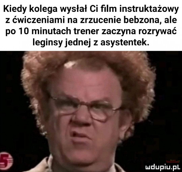 kiedy kolega wysłał ci ﬁlm instruktażowy z ćwiczeniami na zrzucenie bebzona ale po  d minutach trener zaczyna rozrywać ieginsyjednej z asystentek.   xk