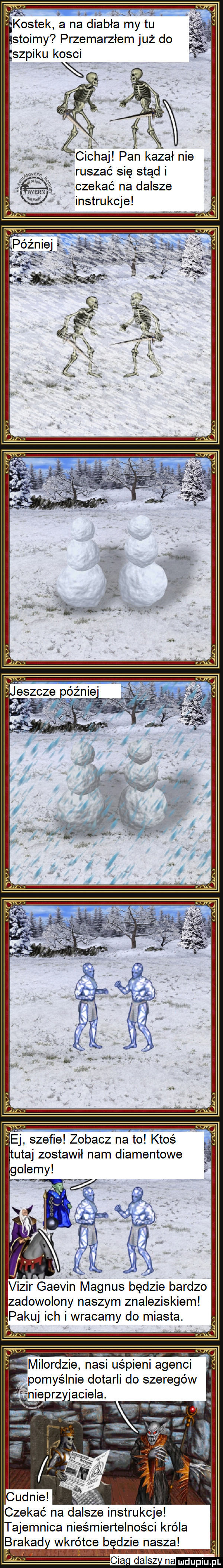 ostek a na diabła my tu stoimy przemarzłem już do szpiku kosci żcichaj pan kazał nie ruszać się stąd czekać na dalsze instrukcje ej szefie zobaczona to ktoś tutaj zostawił nam diamentowe vizir gaevin magnus będzie bardzo zadowolony naszym znaleziskiem pakuj ich i wracamy do miasta. milordzie nasi uśpieni agenci pomyślnie dotarli do szeregów eprz amiela. czekać na dalsze instrukcje tajemnica nieśmiertelności króla brawad wkrótce b dmie nasza