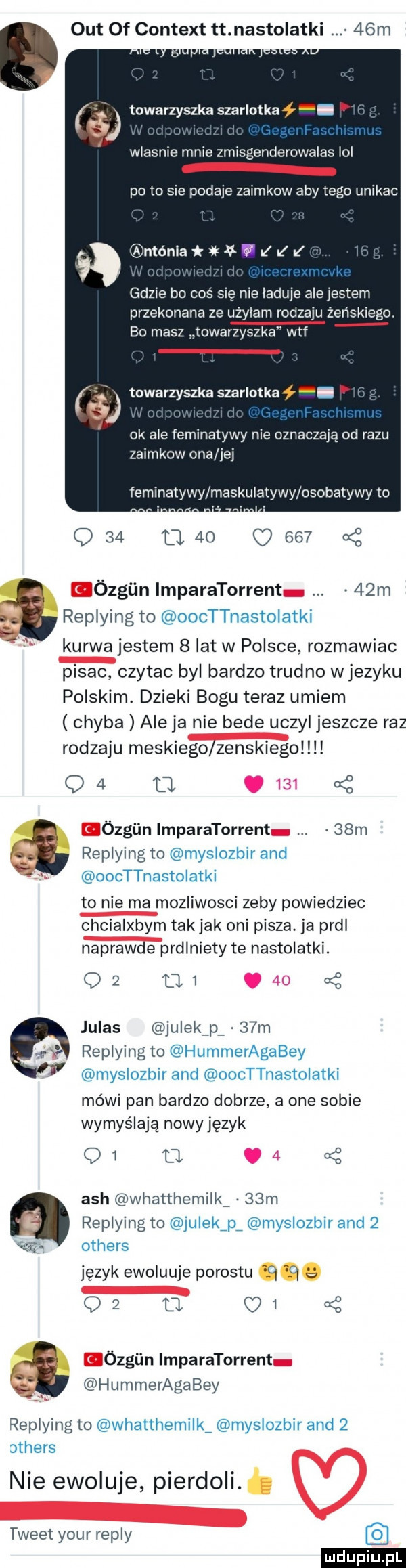 out of content tt nastolatki   m towarzyszka szarlotka wlasnie mnie zmisgenderowalas lol pęto sie podaje zaimkow aby tego unikac ntóniałłav fl lal gdzie bo coś się nie laduje ale jestem przekonana ze użalam rodzaju żeńskie go. bo masz towarzyszka wtf towarzyszka szarlotka. ok ale feminatywy nie oznaczają od razu zaimkow ona ibj feminatywy maskulatywy osobatywy to q    cl    o       ózgiin imparatorrent   m replying to oocttnastoiatki kurwa jestem   lat w polsce rozmawiac pisac czytac byl bardzo trudno wjezyku polskim. dzieki bogu teraz umiem chyba ale ja nie bede uczyl jeszcze raz rodzaju meskiego zenskiegolll q   o.  . ózgiin imparatorrent   m replying to myslozbir and oocttnastoiatki to nie ma mozliwosci zeby powiedziec chcialxbym tak jak oni pisza ja prdl naprawde prdlniety te nastolatki.       oq juhas julek p.   m replying to hummeragabey myslozbir and oocttnastoiatki mówi pan bardzo dobrze a one sobie wymyślają nowy język o i u.   ach whatthemilk   m z replying to julekźpź myslozbir and      others język ewoluuje porostu     a q    o i ózgiin imparatorrent hummeragabey replying to whatthemilkź myslozbir and   others nie ewokuje pierdoli. tweet your repry