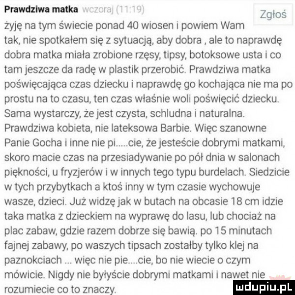 prawdziwa nutka i żyję na tym świecie ponad    wiosen i powiem wam tak nie spotkalem się z sytuacją aby dobra ale to naprawdę dobra matka miala zrobione rzesy tipsy botoksowe usta i co tam jeszcze da rade w plastik przerobić prawdziwa matka poświęcająca czas dziecku i naprawdę go kochająca nie ma po prestu na to czasu ten czas właśnie woli poświęcać dziecku sama wystarczy ze jest czysta schludna i naturalna prawdziwa kobieta nie lateksowa barbie więc szanowne panie gocha i inne nie pi. cie żejestes cie dobrymi matkami skoro macie czas na przesiadywanie po pat dnia w salonach piękności. u fryzjerów i w innych tego typu burdelach siedzicie w tych przybytkach a ktoś inny w tym czasie wychowuje wasze. dzieci już widzęjak w butach na obcasie    cm idzie taka matka z dzieckiem na wyprawę do lasu lub chociaż na plac zabaw gdzie razem dobrze się bawią po    minutach fajnej zabawy po waszych tipsach zostałby tylko klej na paznokciach więc nie pie cie bo nie wiecie o czym mówicie. nigdy nie bylys cie dobrymi matkami i nawet nie rozumiecie co to znaczy. zgłoś