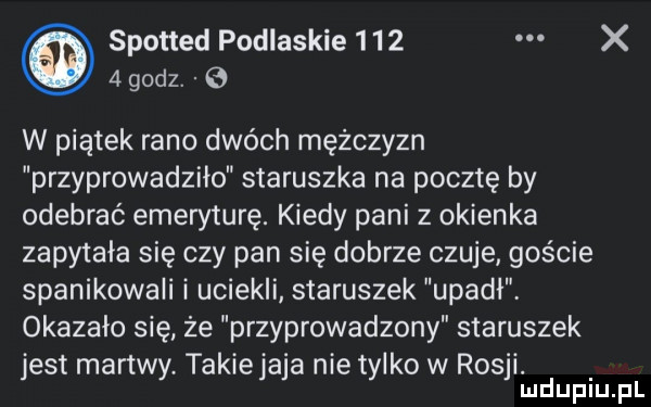 spotted podlaskie     x   godz. e w piątek rano dwóch mężczyzn przyprowadziła staruszka na pocztę by odebrać emeryturę. kiedy pani z okienka zapytała się czy pan się dobrze czuje goście spanikowali i uciekli staruszek upadł okazało się że przyprowadzony staruszek jest martwy takiejaja nie tylko w rosji. mduplu pl