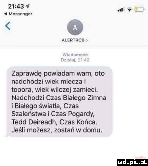 messenger alertrcb x i ni r  m w mmm zaprawdę powiadam wam oto nadchodzi wiek miecza i topora wiek wilczej zamieci. nadchodzi czas białego zimna i białego światła czas szaleństwa i czas pogardy todd deireadh czas końca. jeśli możesz zostań w domu. il t ludu iu. l