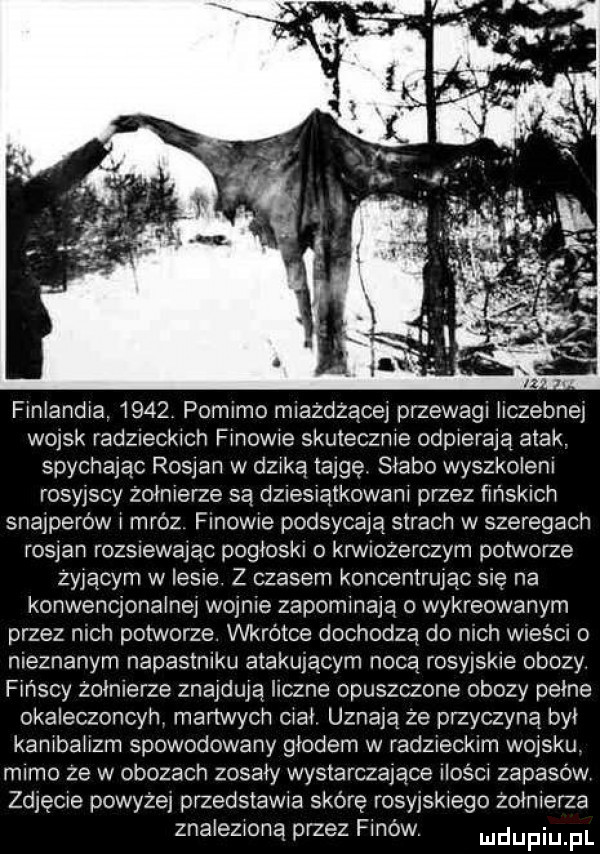 leandra      pomimo miazdzace przewagi hczebney wojsk radzreckrch frnowre skuteczne odpleraja atak. spychając rosjan w derką tajgę. słabo wyszkowem rosyjscy żołnierze sa dziesiatkowam przez frnsklch snajperów mróz finowie podsycaja strach w szeregach rodan rozsnawajac pogłoskl o krwmżerczym potworze zyjacym w iksie z czasem koncentrując się na konwencjonalnej wojnie zapominają o wykreowanym przez mch potworze wkrótce dochodza do mch wieści nieznanym napastniku atakujacym nocą rosyjskie obozy f nicy zołmerze znajduja liczne opuszczone obozy pełne okaleczoncyn manwych ciał uznają że przyczyną był kambahzm spowodowany głodem w radzieckim wojsku. mimo ze w obozach zosary wystarczające ilfem zapasów zdjęcie powyzej przedstawia skórę rosyjskiego zołnlerza znaleziona przez fanów