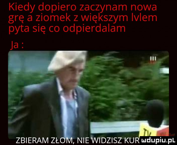 kiedy dopiero zaczynam nowa grę a ziomek z większym lolem pyta się co odpierdalam w zbieram zł niewidzisz kur