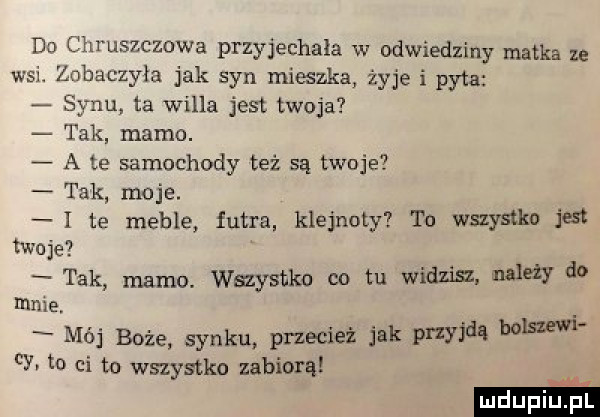 dn chruszczowa przyjechała w odwiedziny matka ze wsi. zobaczyła jak syn mieszka żyje i pyta synu ta willa jest twoja tak mamo. a te samochody też są twoje tak moje. i te meble futra klejnoty to wszystko jest twoje tak mamo. wszystko co tu widzem należy do mme. mój boże synku przecież jak przyjdą baw h to ci to wnystko zabiorą
