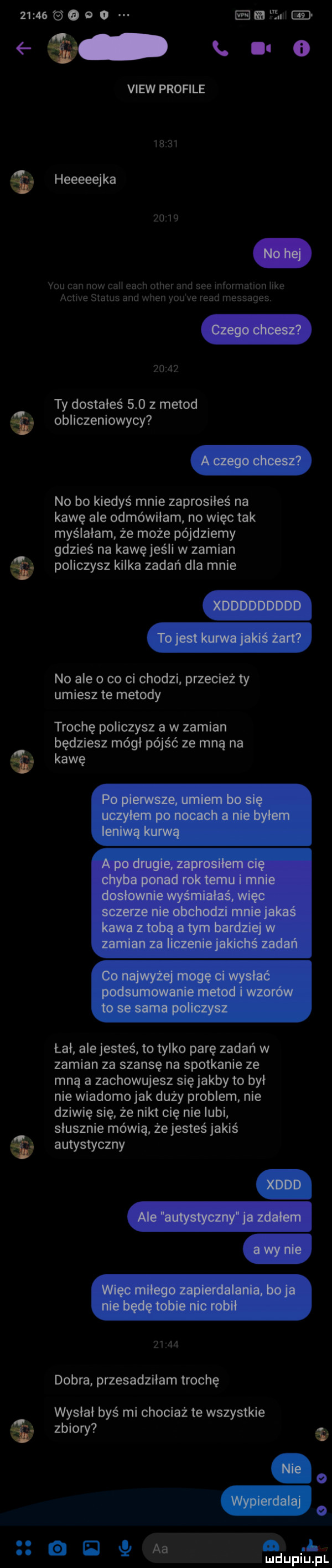 za   e o im mu gd q. x o view profile         heeeeejka       y-u cen now cali each ocher and sie information like aclwe status and wien y-u ve ruad messages       ty dostałeś     z metod obliczeniowycy no bo kiedyś mnie zaprosiłeś na kawę ale odmówiłam no więc tak myślałam że może pójdziemy gdzieś na kawę jeśli w zamian policzysz kilka zadań dla mnie no ale o co ci chodzi przecież ty umiesz te metody trochę policzysz a w zamian będziesz mógł pójść ze mną na   kawę łal ale jesteś to tylko parę zadań w zamian za szansę na spotkanie ze mną a zachowujesz sięjakby to byl nie wiadomo jak duży problem nie dziwię się że nikt cię nielubi slusznie mówią. że jesteś jakiś autystyczny       dobra przesadziłam trochę wyslal byś mi chociaż te wszystkie zbiory q o o aa l mduplu pl e e c