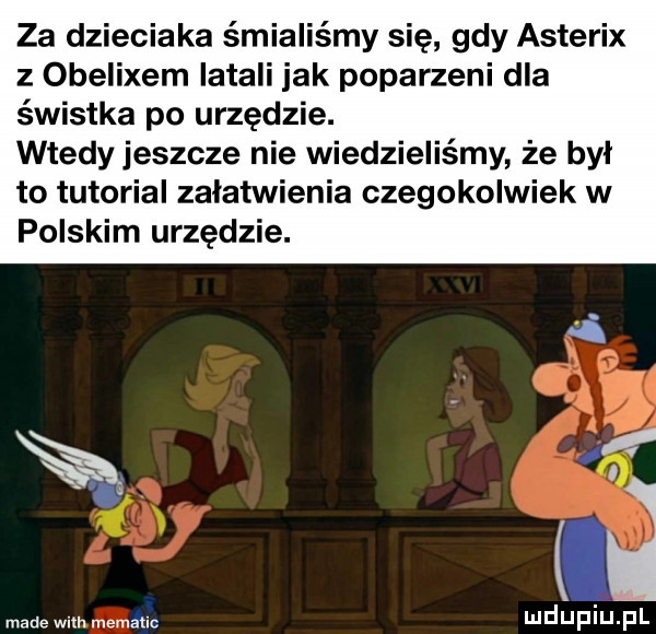 za dzieciaka śmialiśmy się gdy asterix z obelixem latali jak poparzeni dla świstka po urzędzie. wtedy jeszcze nie wiedzieliśmy że był to tutorial załatwienia czegokolwiek w polskim urzędzie. mdupiinl made wsh memahc