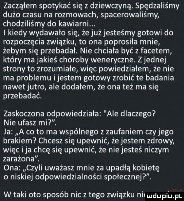 zacząłem spotykać się z dziewczyną. spędzaliśmy dużo czasu na rozmowach spacerowaliśmy chodziliśmy do kawiarni. i kiedy wydawalo się że już jesteśmy gotowi do rozpoczęcia związku to ona poprosila mnie żebym się przebadał. nie chciala być z facetem który ma jakieś choroby weneryczne. z jednej strony to zrozumiałe więc powiedziałem że nie ma problemu ijestem gotowy zrobić te badania nawetjutro ale dodalem że ona też ma się przebadać. zaskoczona odpowiedziała ale dlaczego nie ufasz mi. ja a co to ma wspólnego z zaufaniem czyjego brakiem chcesz się upewnić że jestem zdrowy więc i ja chcę się upewnić że niejesteś niczym zarażona. ona czyli uwazasz mnie za upadła kobietę o niskiej odpowiedzialności spolecznej. w taki oto sposób nic z tego związku niimdupi uml