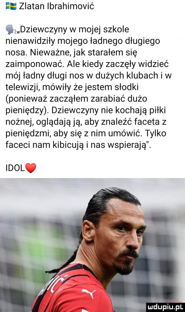 zlatan łbrahimović c dziewczyny w mojej szkole nienawidziły mojego ładnego długiego nosa. nieważnejak starałem się zaimponować. ale kiedy zaczęły widzieć mój ładny długi nos w dużych klubach i w telewizji mówiły że jestem słodki ponieważ zacząłem zarabiać dużo pieniędzy. dziewczyny nie kochają piłki nożnej oglądają ją aby znaleźć faceta z pieniędzmi aby się z nim umówić. tylko faceci nam kibicują i nas wspierają. idolv mdupiulpl