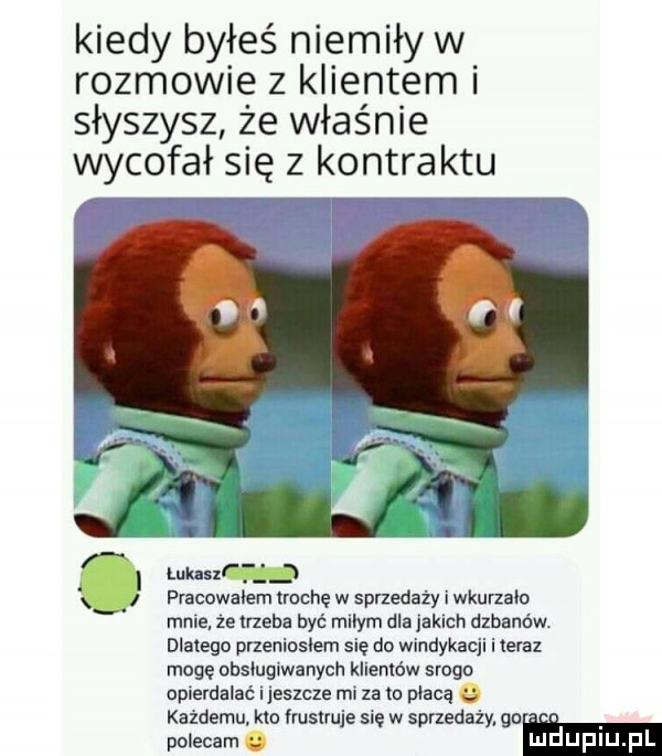 kiedy byłeś niemiły w rozmowie z klientem i słyszysz że właśnie wycofał się z kontraktu lukas pracowałem trochę w sprzedaży i wkurzało mnie ze ineba być milym dla jakich dzbaniw. dlatego przeniosłem się do windykacji i teraz mogę obsługiwanych klientów srogo opierdalać i jeszcze mi za w płacą kazdemu. klo irusiruje sie w sprzedaży go