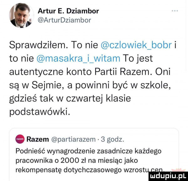 artur e. dziambor arturdziambor sprawdziłem. to nie czlowiek bobr i to nie masakra i witam to jest autentyczne konto partii razem. oni są w sejmie a powinni być w szkole gdzieś tak w czwartej klasie podstawówki. razem partiarazem   godz. podnieść wynagrodzenie zasadnicze każdego pracownika o      zi na miesiąc jako rekompensatę dotychczasowego wzrostem