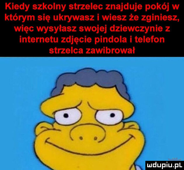 kiedy szkolny strzelec znajduje pokój w którym się ukrywasz i wiesz że zginiesz więc wysyłasz swojej dziewczynie z internetu zdjęcie pindola i telefon strzelca zawibrowal an