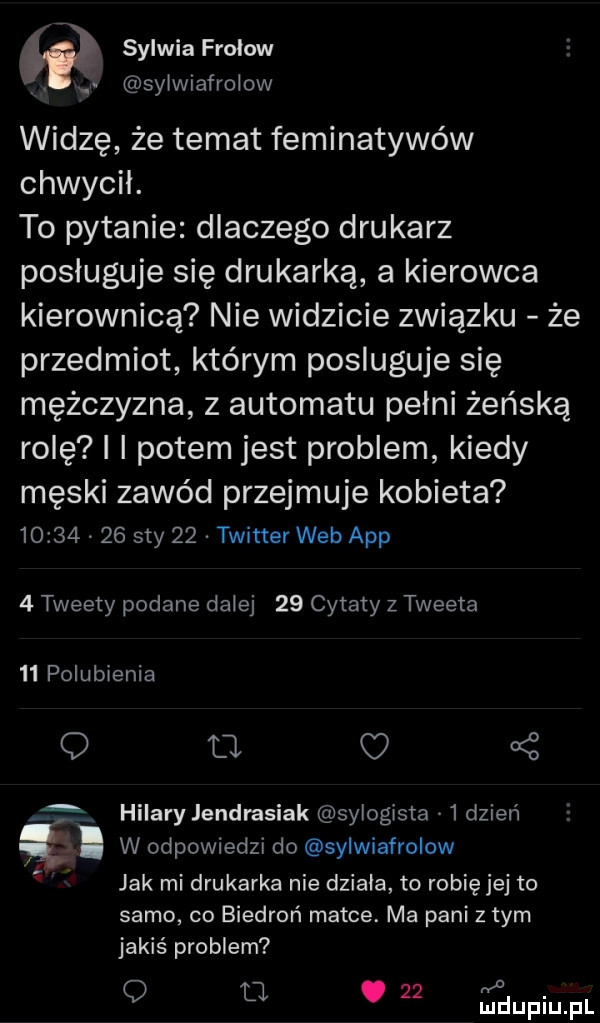 sylwia frołow. sijiafrojow widzę że temat feminatywów chwycil. to pytanie dlaczego drukarz posługuje się drukarką a kierowca kierownicą nie widzicie związku że przedmiot którym posluguje się mężczyzna z automatu pełni żeńską rolę i i potem jest problem kiedy męski zawód przejmuje kobieta          say    twitter web aap   tweety podane dalej    cytaty z tweeta    polubienia o tj f hilary jendrasiak sylogista   dzień l w odpowiedzi do sylwiafrolow  n jak mi drukarka nie dziala to robię jej to samo co biedroń matce. ma pani złym jakiś problem o o u