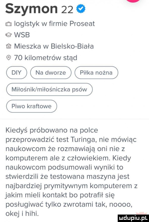 szymon      eon logistyk w firmie prostat wab mieszka w bielskobiała    kilometrów stąd miłośnik miłośniczka psów piwo kraftowe kiedyś próbowano na polce przeprowadzić test turinga nie mówiąc naukowcom że rozmawiają oni nie z komputerem ale z człowiekiem. kiedy naukowcom podsumowali wyniki to stwierdzili że testowana maszyna jest najbardziej prymitywnym komputerem z jakim mieli kontakt bo potrafił się posługiwać tylko zwrotami tak noooo okej hihi