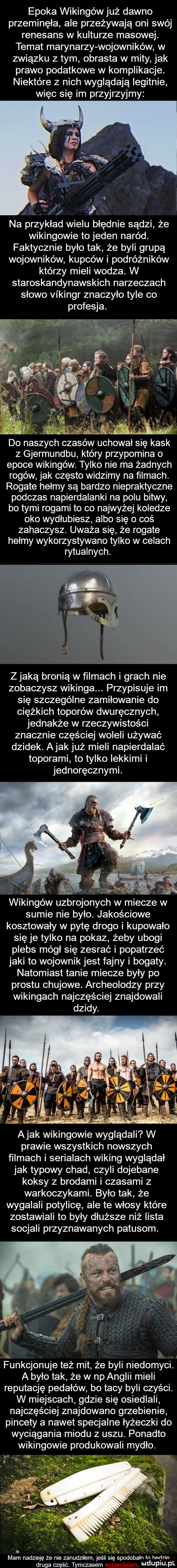 epoka wikingów już dawno przeminęła ale przeżywają oni swój renesans w kulturze masowej. temat marynarzy wojowników w związku z tym obrasta w mity jak prawo podatkowe w komplikacje. niektóre z nich wyglądają iegitnie więc się im przyjrzyjmy na przykład wielu błędnie sądzi że wikingowie to jeden naród. faktycznie było tak że byli grupą wojowników kupców i podróżników którzy mieli wodza. w staroskandynawskich narzeczach słowo vikingr znaczyło tyle co profesja. i ż fi j.   aiklxśxląiy do naszych czasów uchował się kask z gjermundbu który przypomina o epoce wikingów. tylko nie ma żadnych rogów jak często widzimy na ﬁlmach. rogate hełmy są bardzo niepraktyczne podczas napierdalanki na polu bitwy bo tymi rogami to co najwyżej koledze oko wydłubiesz albo się o coś zahaczysz. uważa się że rogate hełmy wykorzystywano tylko w celach rytualnych. zjadą bronią w filmach i grach nie zobaczysz wikinga. przypisuje im się szczególne zamiłowanie do ciężkich toporów dwuręcznych jednakże w rzeczywistości znacznie częściej woleli używać dzidek. abak już mieli napierdalać toporami to tylko lekkimi i jednoręcznymi. wikingów sumie nie było. jakościowe kosztowały w pytę drogo i kupowało się je tylko na pokaz żeby ubogi plebs mógł się zesrać i popatrzeć jaki to wojownik jest fajny i bogaty. natomiast tanie miecze były po prestu chujowe. archeolodzy przy wikingach najczęściej znajdowali prawie wszystkich nowszych filmach i serialach wiking wyglądał jak typowy chad czyli dojebane koksy z brodami i czasami z warkoczykami. było tak że wygalali potylicę ale te włosy które zostawiali to były dłuższe niż lista socjali przyznawanych patusom. funkcjonuje też mit że byli niedomyci. a było tak że w np anglii mieli reputację pedałów bo tacy byli czyści. w miejscach gdzie się osiedlali najczęściej znajdowano grzebienie pincety a nawet specjalne łyżeczki do wyciągania miodu   uszu. ponadto wikingowie produkowali mydło. mam nadzieję że nie zanudziłem jeśli się spodobało łn het bae. druga część. tymczasem ndupiu pl