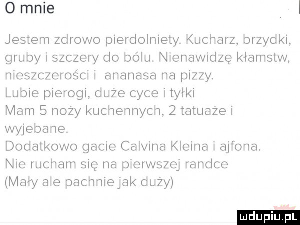 o mnie i jestem zdrowo pierdolniety. kucharz brzydki gruby i szczery do bólu. nienawidzę kłamstw nieszczerosci i ananasa na pizzy. lubie pierogi duze cyce tyłki mam   noży kuchennych   iatuaze i wyjebane dodatkowo gacie calvina kleina i ajfona. nie rucham się na pierwszej randce mary abe pachnlejak duzy ludu iu. l