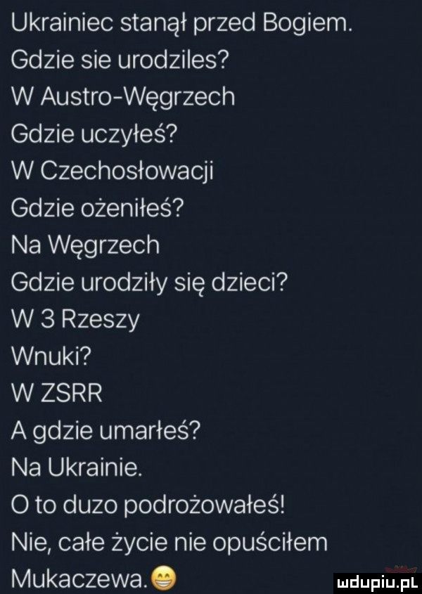 ukrainiec stanął przed bogiem. gdzie sie urodziles w austro węgrzech gdzie uczyłeś w czechosłowacji gdzie ożeniłeś na węgrzech gdzie urodziły się dzieci w   rzeszy wnuki w zsrr a gdzie umarłeś na ukrainie. o to duzo podrożowałes nie całe życie nie opuściłem mukaczewa