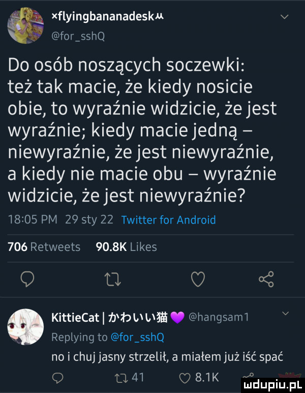 ł xflyingbananadesku v. forisshq do ojeb noszących soczewki też tak macie że kiedy nosicie obie to wyraźnie widzicie że jest wyraźnie kiedy maciejedną niewyraźnie żejest niewyraźnie a kiedy nie macie obu wyraźnie widzicie że jest niewyraźnie i     pm z  say    twitterfor android     retweets     k limes q u q   kittiecati b bb ua ﬁ. hangsarm v. replying to for sshq no i chuj jasny strzelił a miałem już iść spać q fl       k ﬁdupiupl