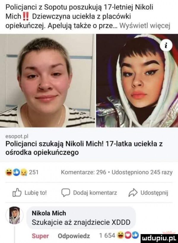 policjanci z sopotu poszukują    istniej nikoli mich dziewczyna uciekła z placówki opiekuńczej. apelują także o prze. wyświetl więcej esopoi pi policjanci szukają nikoli mich    iatka uciekła z ośrodka opiekuńczego ii o     komemarze     udostępniono     razy ó lubiclo c dodo koel ivibiz a udosleplw p nikola mich w  szukajcie aż znajdziecie xddd w odpowiedz