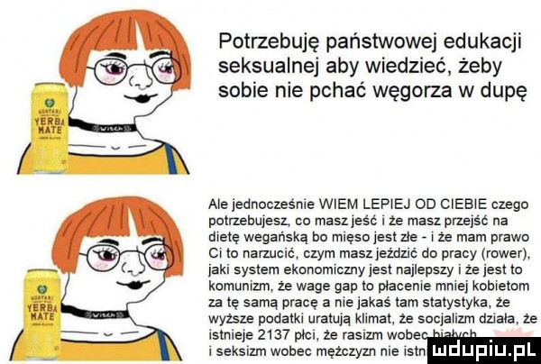 potrzebuję państwowej edukacji seksualnej aby wiedzieć żeby sobie nie pchać węgorza w dupę ale jednocześnie wiem lep ej on ciżb e czego putrngujesl co masz jesc i ze masz przejsc na dietę wegańska hu mlęsd jest zje i że mam prawo ci te narzucie czym masz jeżdzlć do pracy rower jaki system ekonomiczny jest najlepszy i ze jest to komunizm ze wage gap w płacenie mniej kobietom za tę samą prace a me jakaś tam statystyka ze wyzsze podam uratują klimat. ze socjalizm dni a le istnieje      pic  e rasizm woce. i seksizm wobec mezczyzn nie isbn luduplu pl
